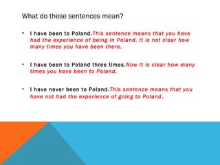 What do these sentences mean?
• I have been to Poland.This sentence means that you have
had the experience of being in Poland. It is not clear how
many times you have been there.
• I have been to Poland three times.Now it is clear how many
times you have been to Poland.
• I have never been to Poland.This sentence means that you
have not had the experience of going to Poland.
 