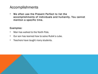 Accomplishments
• We often use the Present Perfect to list the
accomplishments of individuals and humanity. You cannot
mention a specific time.
Examples:
• Man has walked to the North Pole.
• Our son has learned how to solve Rubik’s cube.
• Teachers have taught many students.
 