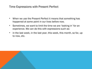 Time Expressions with Present Perfect
• When we use the Present Perfect it means that something has
happened at some point in our lives before now.
• Sometimes, we want to limit the time we are ‘looking in’ for an
experience. We can do this with expressions such as:
• in the last week, in the last year, this week, this month, so far, up
to now, etc.
 