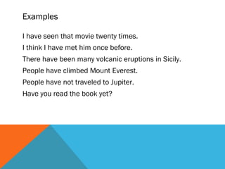 Examples
I have seen that movie twenty times.
I think I have met him once before.
There have been many volcanic eruptions in Sicily.
People have climbed Mount Everest.
People have not traveled to Jupiter.
Have you read the book yet?
 