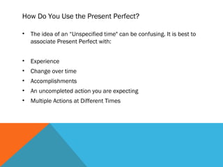 How Do You Use the Present Perfect?
• The idea of an “Unspecified time" can be confusing. It is best to
associate Present Perfect with:
• Experience
• Change over time
• Accomplishments
• An uncompleted action you are expecting
• Multiple Actions at Different Times
 
