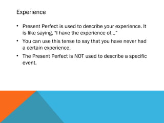 Experience
• Present Perfect is used to describe your experience. It
is like saying, "I have the experience of...”
• You can use this tense to say that you have never had
a certain experience.
• The Present Perfect is NOT used to describe a specific
event.
 
