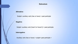 Estructure
Afirmative:
Subjet+ auxiliary verb (has or have) + past participle
Negative:
Subjet+ auxiliary verb (hasn’t or haven’t) + past participle
Interrogative:
Auxiliary verb (has or have) + subjet+ past participle +
 