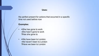 Uses:
the perfect present for actions that occurred in a specific
time not used before now
Examples:
• +She has gone to work
-She hasn’t gone to work
?Has she gone to
• +We have been to London.
-We haven’t been to London
?Have we been to London
 