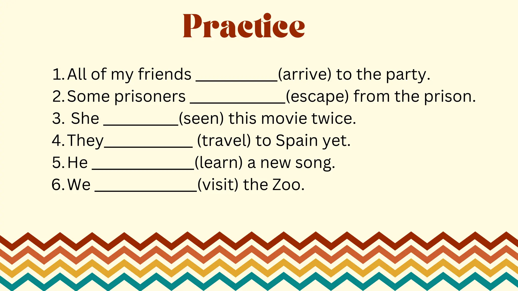 All of my friends ____________(arrive) to the party.
1.
Some prisoners ______________(escape) from the prison.
2.
She ___________(seen) this movie twice.
3.
They_____________ (travel) to Spain yet.
4.
He _______________(learn) a new song.
5.
We _______________(visit) the Zoo.
6.
Practice
 