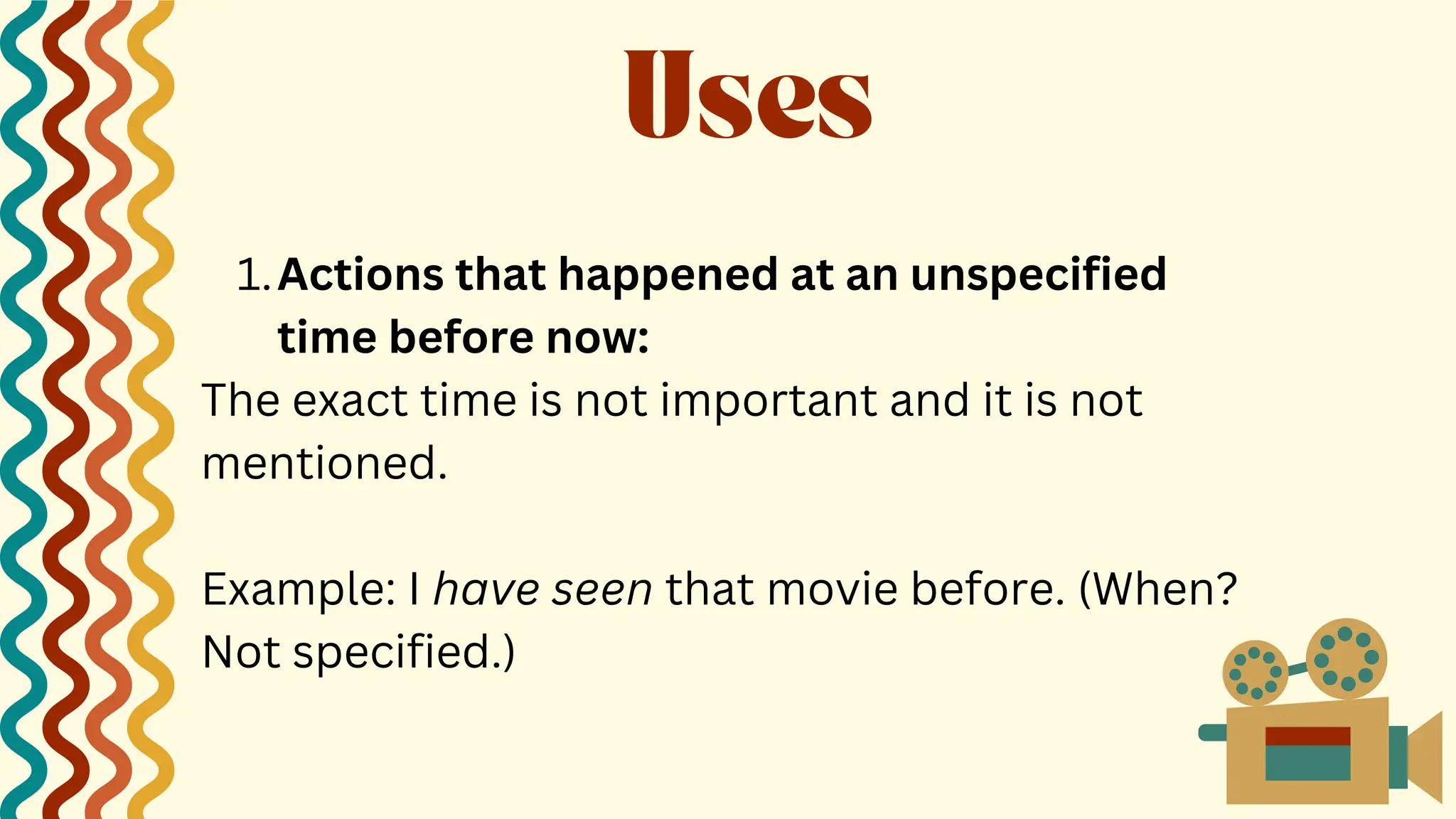 Actions that happened at an unspecified
time before now:
1.
The exact time is not important and it is not
mentioned.
Example: I have seen that movie before. (When?
Not specified.)
Uses
 