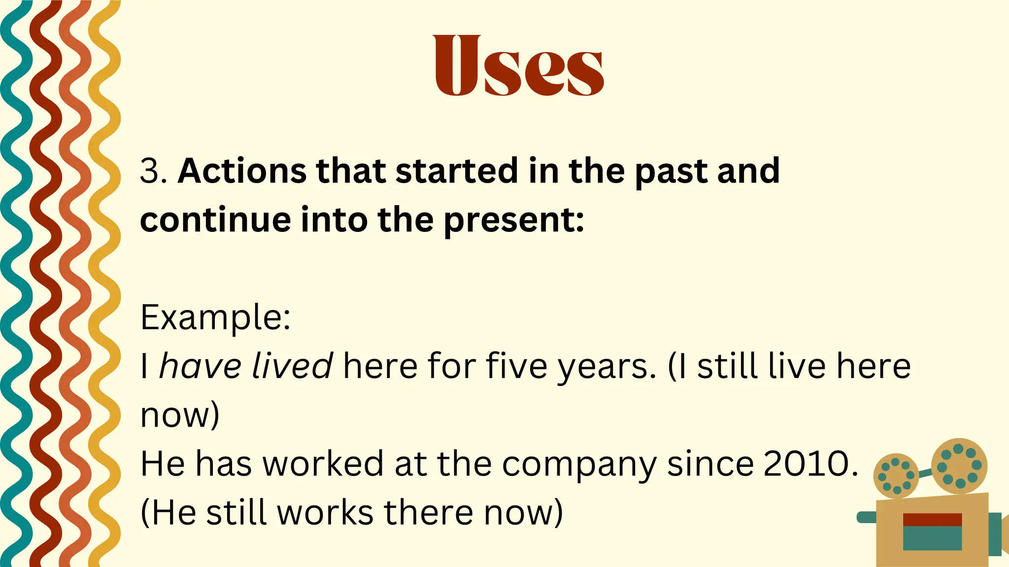 3. Actions that started in the past and
continue into the present:
Example:
I have lived here for five years. (I still live here
now)
He has worked at the company since 2010.
(He still works there now)
Uses
 