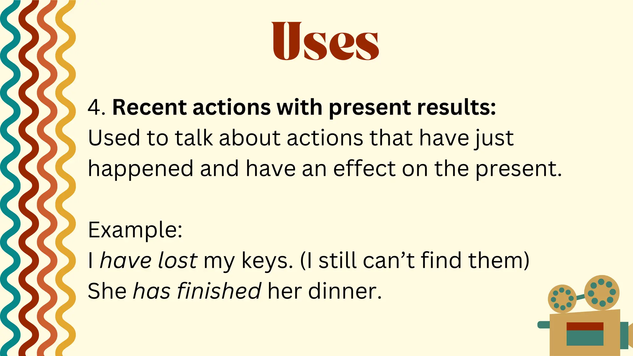 4. Recent actions with present results:
Used to talk about actions that have just
happened and have an effect on the present.
Example:
I have lost my keys. (I still can’t find them)
She has finished her dinner.
Uses
 