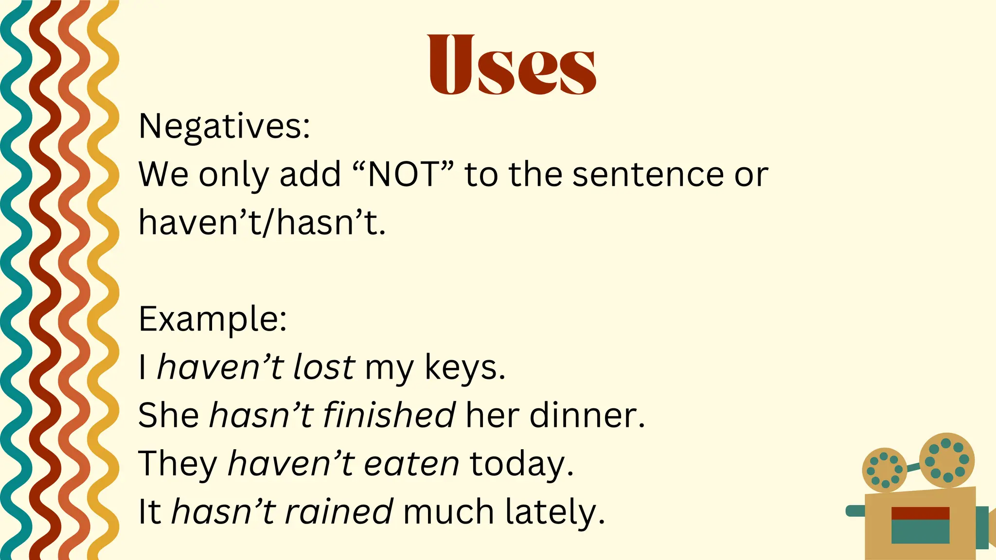 Negatives:
We only add “NOT” to the sentence or
haven’t/hasn’t.
Example:
I haven’t lost my keys.
She hasn’t finished her dinner.
They haven’t eaten today.
It hasn’t rained much lately.
Uses
 