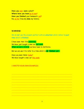 3
Have you ever seen a ghost?
Where have you been up to now?
Have you finished your homework yet?
No, so far I’ve only done my history.
WARNING:
We do not use the present perfect with an adverbial which refers to past
time which is finished:
I have seen that film yesterday.
We have just bought a new car last week.
When we were children we have been to California.
But we can use it to refer to a time which is not finished yet :
Have you seen Helen today?
We have bought a new car this week.
1-WRITE YOUR OWN EXAMPLES
………………………………………………………………………………………………………………………………………………
………………………………………………………………………………………………………………………………………………
………………………………………………………………………………………………………………………………………………
………………………………………………………………………………………………………………………………………………
………………………………………………………………………………………………………………………………………………
………………………………………………………………………………………………………………………………………………
………………………………………………………………………………………………………………………………………………
………………………………………………………………………………………………………………………………………………
……………………………………………………………………………………………………………………………………………..
 