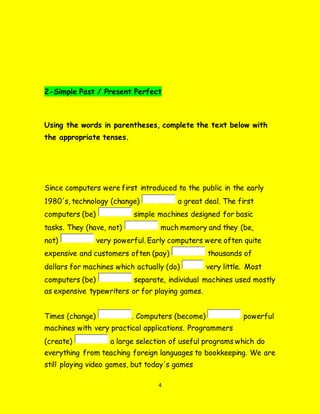 4
2-Simple Past / Present Perfect
Using the words in parentheses, complete the text below with
the appropriate tenses.
Since computers were first introduced to the public in the early
1980's, technology (change) a great deal. The first
computers (be) simple machines designed for basic
tasks. They (have, not) much memory and they (be,
not) very powerful. Early computers were often quite
expensive and customers often (pay) thousands of
dollars for machines which actually (do) very little. Most
computers (be) separate, individual machines used mostly
as expensive typewriters or for playing games.
Times (change) . Computers (become) powerful
machines with very practical applications. Programmers
(create) a large selection of useful programs which do
everything from teaching foreign languages to bookkeeping. We are
still playing video games, but today's games
 