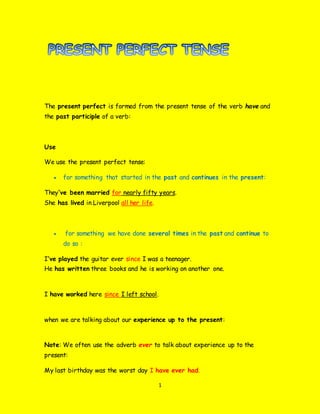 1
The present perfect is formed from the present tense of the verb have and
the past participle of a verb:
Use
We use the present perfect tense:
 for something that started in the past and continues in the present:
They’ve been married for nearly fifty years.
She has lived in Liverpool all her life.
 for something we have done several times in the past and continue to
do so :
I’ve played the guitar ever since I was a teenager.
He has written three books and he is working on another one.
I have worked here since I left school.
when we are talking about our experience up to the present:
Note: We often use the adverb ever to talk about experience up to the
present:
My last birthday was the worst day I have ever had.
 
