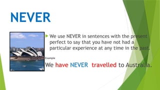 NEVER
 We use NEVER in sentences with the present
perfect to say that you have not had a
particular experience at any time in the past.
Example
We have NEVER travelled to Australia.
 