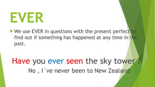 EVER
 We use EVER in questions with the present perfect to
find out if something has happened at any time in the
past.
Have you ever seen the sky tower ?
No , I´ve never been to New Zealand
 