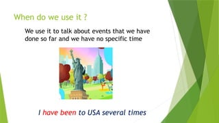 When do we use it ?
We use it to talk about events that we have
done so far and we have no specific time
I have been to USA several times
 