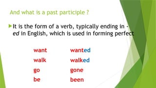 It is the form of a verb, typically ending in -
ed in English, which is used in forming perfect
And what is a past participle ?
want wanted
walk walked
go gone
be been
 