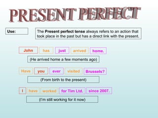 The Present perfect tense always refers to an action that
took place in the past but has a direct link with the present.
Use:
John has just arrived home.
(He arrived home a few moments ago)
Have you ever visited Brussels?
(From birth to the present)
I have worked for Tim Ltd. since 2007.
(I’m still working for it now)