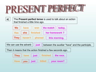 a)
We have won the match
sheHas finished her homework ?
The Present perfect tense is used to talk about an action
that finished a little time ago.
We can use the adverb just between the auxiliar “have” and the participle.
today.
They haven’t phoned this morning.
Then it means that the action finished a few seconds ago.
They have just finished the race.
youHave just tidied your room?