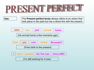 The Present perfect tense always refers to an action that
took place in the past but has a direct link with the present.
Use:
John has just arrived home.
(He arrived home a few moments ago)
Have you ever visited Brussels?
(From birth to the present)
I have worked for Tim Ltd. since 2007.
(I’m still working for it now)
 