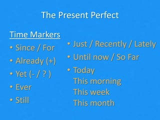 The Present Perfect
Time Markers
• Since / For
• Already (+)
• Yet (- / ? )
• Ever
• Still
• Just / Recently / Lately
• Until now / So Far
• Today
This morning
This week
This month
 