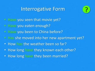 ?
• Have you seen that movie yet?
• Have you eaten enough?
• Have you been to China before?
• Has she moved into her new apartment yet?
• How has the weather been so far?
• How long have they known each other?
• How long have they been married?
Interrogative Form
 