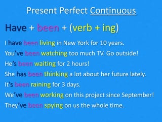 Present Perfect Continuous
Have + been + (verb + ing)
I have been living in New York for 10 years.
You’ve been watching too much TV. Go outside!
He’s been waiting for 2 hours!
She has been thinking a lot about her future lately.
It’s been raining for 3 days.
We’ve been working on this project since September!
They’ve been spying on us the whole time.
 