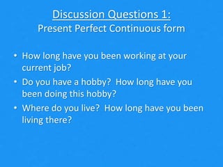 Discussion Questions 1:
Present Perfect Continuous form
• How long have you been working at your
current job?
• Do you have a hobby? How long have you
been doing this hobby?
• Where do you live? How long have you been
living there?
 