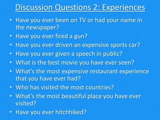 Discussion Questions 2: Experiences
• Have you ever been on TV or had your name in
the newspaper?
• Have you ever fired a gun?
• Have you ever driven an expensive sports car?
• Have you ever given a speech in public?
• What is the best movie you have ever seen?
• What’s the most expensive restaurant experience
that you have ever had?
• Who has visited the most countries?
• What’s the most beautiful place you have ever
visited?
• Have you ever hitchhiked?
 