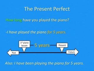The Present Perfect
How long have you played the piano?
-I have played the piano for 5 years.
FuturePast
Present
1st piano
lesson 5 years
Also: I have been playing the piano for 5 years.
How long have you played the piano?
-I have played the piano for 5 years.
 