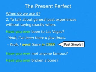 The Present Perfect
When do we use it?
2. To talk about general past experiences
without saying exactly when.
Have you ever been to Las Vegas?
- Yeah, I’ve been there a few times.
Have you ever been to Las Vegas?
Have you ever met anyone famous?
- Yeah, I went there in 1999.- Yeah, I went there in 1999.
Have you ever broken a bone?
Past Simple!
 