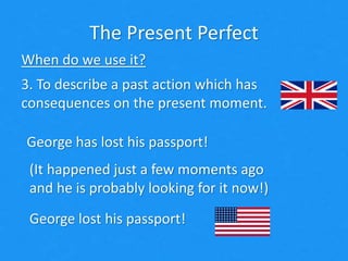 The Present Perfect
When do we use it?
3. To describe a past action which has
consequences on the present moment.
George has lost his passport!
(It happened just a few moments ago
and he is probably looking for it now!)
George lost his passport!
 
