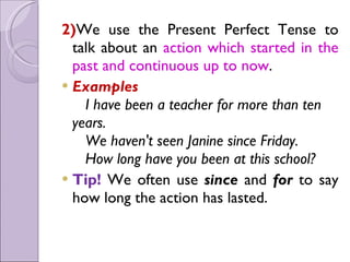 2)We use the Present Perfect Tense to
talk about an action which started in the
past and continuous up to now.
 Examples
   I have been a teacher for more than ten
years.
   We haven't seen Janine since Friday.
   How long have you been at this school?
 Tip! We often use since and for to say
how long the action has lasted.
 