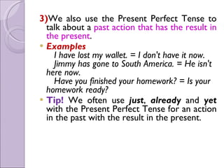 3)We also use the Present Perfect Tense to
talk about a past action that has the result in
the present.
 Examples
   I have lost my wallet. = I don't have it now.
   Jimmy has gone to South America. = He isn't
here now.
   Have you finished your homework? = Is your
homework ready?
 Tip! We often use just, already and yet
with the Present Perfect Tense for an action
in the past with the result in the present.
 