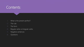 Contents
1. What is the present perfect?
2. The rule
3. The form
4. Regular verbs vs Irregular verbs
5. Negative sentences
6. Questions
 