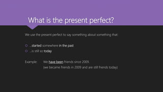 What is the present perfect?
We use the present perfect to say something about something that:
 …started somewhere in the past
 …is still so today
Example: We have been friends since 2009.
(we became friends in 2009 and are still friends today)
 
