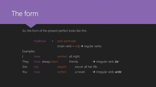 The form
So, the form of the present perfect looks like this:
has/have + past participle
(main verb + ed)  regular verbs
Examples:
I have worked all night.
They have always been friends.  irregular verb be
She has played soccer all her life.
You have written a novel.  irregular verb write
 