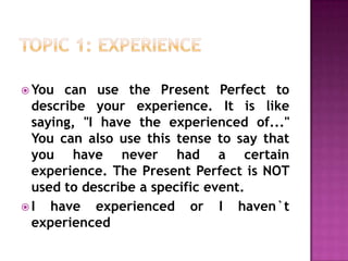TOPIC 1: experience,[object Object],You can use the Present Perfect to describe your experience. It is like saying, "I have the experienced of..." You can also use this tense to say that you have never had a certain experience. The Present Perfect is NOT used to describe a specific event.,[object Object],I have experienced or I haven`t experienced,[object Object]