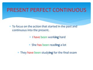  To focus on the action that started in the past and
continuous into the present.
PRESENT PERFECT CONTINUOUS
I have been working hard
She has been reading a lot
They have been studying for the final exam