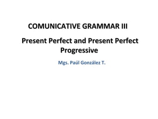 COMUNICATIVE GRAMMAR III
Present Perfect and Present Perfect
           Progressive
          Mgs. Paúl González T.




                                      1
 