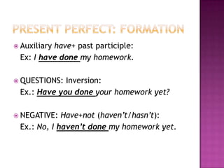  Auxiliary
          have+ past participle:
 Ex: I have done my homework.

 QUESTIONS: Inversion:
 Ex.: Have you done your homework yet?

 NEGATIVE:  Have+not (haven’t/hasn’t):
 Ex.: No, I haven’t done my homework yet.
 