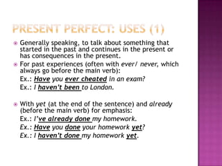    Generally speaking, to talk about something that
    started in the past and continues in the present or
    has consequences in the present.
   For past experiences (often with ever/ never, which
    always go before the main verb):
    Ex.: Have you ever cheated in an exam?
    Ex.: I haven’t been to London.

   With yet (at the end of the sentence) and already
    (before the main verb) for emphasis:
    Ex.: I’ve already done my homework.
    Ex.: Have you done your homework yet?
    Ex.: I haven’t done my homework yet.
 