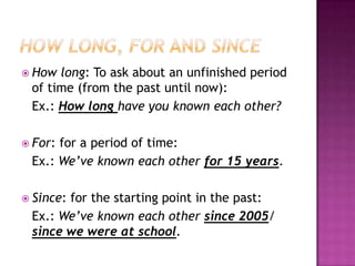  How long: To ask about an unfinished period
 of time (from the past until now):
 Ex.: How long have you known each other?

 For:for a period of time:
 Ex.: We’ve known each other for 15 years.

 Since:
       for the starting point in the past:
 Ex.: We’ve known each other since 2005/
 since we were at school.
 