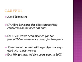    Avoid Spanglish:

   SPANISH: Llevamos dos años casados/Nos
    conocemos desde hace dos años.

   ENGLISH: We’ve been married for two
    years/We’ve known each other for two years.

 Since cannot be used with ago. Ago is always
  used with a past tense:
 Ex.: We got married five years ago, in 2007.
 