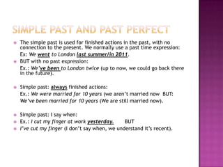    The simple past is used for finished actions in the past, with no
    connection to the present. We normally use a past time expression:
    Ex: We went to London last summer/in 2011.
   BUT with no past expression:
    Ex.: We’ve been to London twice (up to now, we could go back there
    in the future).

   Simple past: always finished actions:
    Ex.: We were married for 10 years (we aren’t married now BUT:
    We’ve been married for 10 years (We are still married now).

   Simple past: I say when:
   Ex.: I cut my finger at work yesterday.     BUT
   I’ve cut my finger (I don’t say when, we understand it’s recent).
 