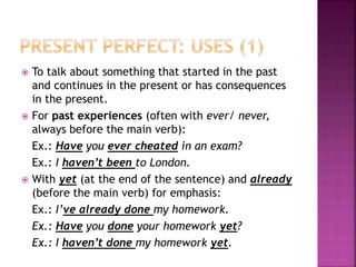  To talk about something that started in the past
and continues in the present or has consequences
in the present.
 For past experiences (often with ever/ never,
always before the main verb):
Ex.: Have you ever cheated in an exam?
Ex.: I haven’t been to London.
 With yet (at the end of the sentence) and already
(before the main verb) for emphasis:
Ex.: I’ve already done my homework.
Ex.: Have you done your homework yet?
Ex.: I haven’t done my homework yet.
 