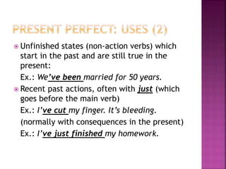  Unfinished states (non-action verbs) which
start in the past and are still true in the
present:
Ex.: We’ve been married for 50 years.
 Recent past actions, often with just (which
goes before the main verb)
Ex.: I’ve cut my finger. It’s bleeding.
(normally with consequences in the present)
Ex.: I’ve just finished my homework.
 