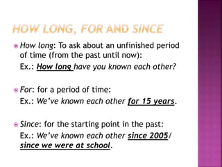  How long: To ask about an unfinished period
of time (from the past until now):
Ex.: How long have you known each other?
 For: for a period of time:
Ex.: We’ve known each other for 15 years.
 Since: for the starting point in the past:
Ex.: We’ve known each other since 2005/
since we were at school.
 