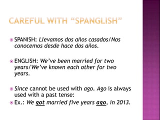  SPANISH: Llevamos dos años casados/Nos
conocemos desde hace dos años.
 ENGLISH: We’ve been married for two
years/We’ve known each other for two
years.
 Since cannot be used with ago. Ago is always
used with a past tense:
 Ex.: We got married five years ago, in 2013.
 