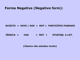Forma Negativa (Negative form): SUJEITO  +  HAVE / HAS  +  NOT +  PARTICÍPIO PASSADO JÉSSICA  +  HAS  +  NOT  +  STUDY ED   A LOT.   (Jéssica não estudou muito) 
