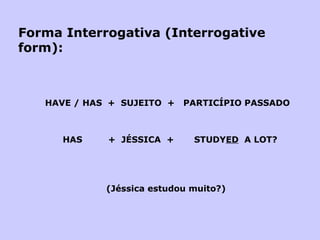 Forma Interrogativa (Interrogative form):   HAVE / HAS  +  SUJEITO  +  PARTICÍPIO PASSADO   HAS  +  JÉSSICA  +  STUDY ED   A LOT?         (Jéssica estudou muito?) 
